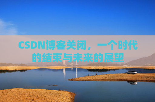 CSDN博客关闭，一个时代的结束与未来的展望